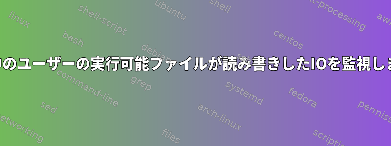 実行中のユーザーの実行可能ファイルが読み書きしたIOを監視します。