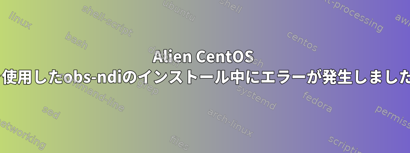 Alien CentOS 8を使用したobs-ndiのインストール中にエラーが発生しました。