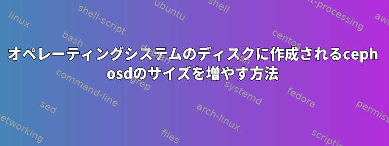 オペレーティングシステムのディスクに作成されるceph osdのサイズを増やす方法