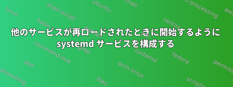 他のサービスが再ロードされたときに開始するように systemd サービスを構成する