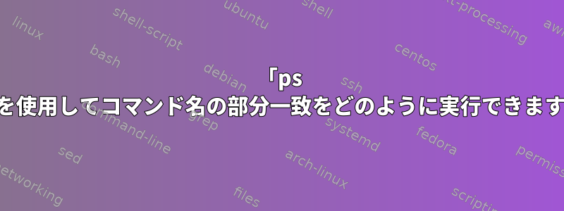 「ps -C」を使用してコマンド名の部分一致をどのように実行できますか？