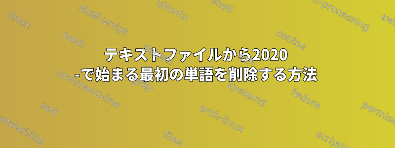 テキストファイルから2020 -で始まる最初の単語を削除する方法