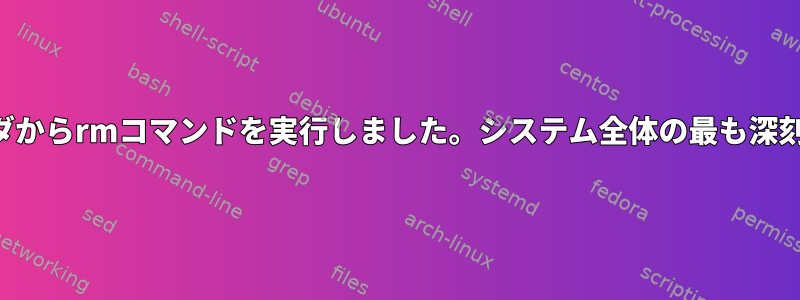 誤ってホームフォルダからrmコマンドを実行しました。システム全体の最も深刻な結果は何ですか？