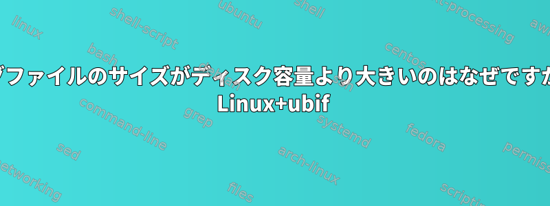 ログファイルのサイズがディスク容量より大きいのはなぜですか？ Linux+ubif