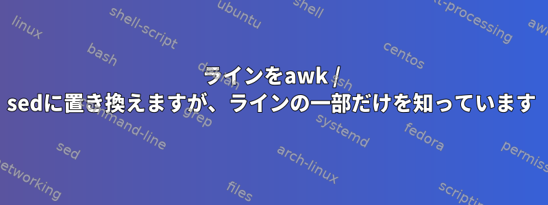 ラインをawk / sedに置き換えますが、ラインの一部だけを知っています