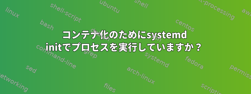 コンテナ化のためにsystemd initでプロセスを実行していますか？