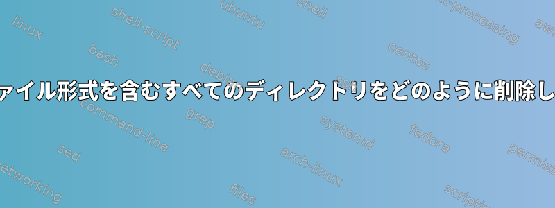 特定のファイル形式を含むすべてのディレクトリをどのように削除しますか？