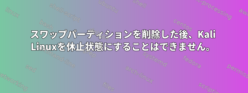 スワップパーティションを削除した後、Kali Linuxを休止状態にすることはできません。