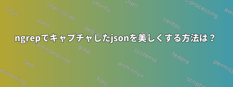 ngrepでキャプチャしたjsonを美しくする方法は？