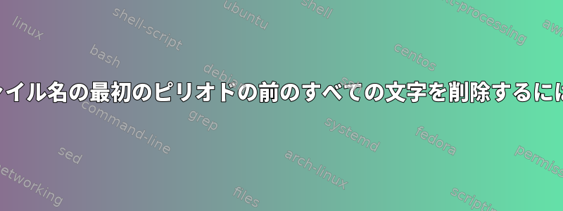 ファイル名の最初のピリオドの前のすべての文字を削除するには？