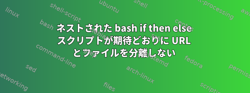 ネストされた bash if then else スクリプトが期待どおりに URL とファイルを分離しない