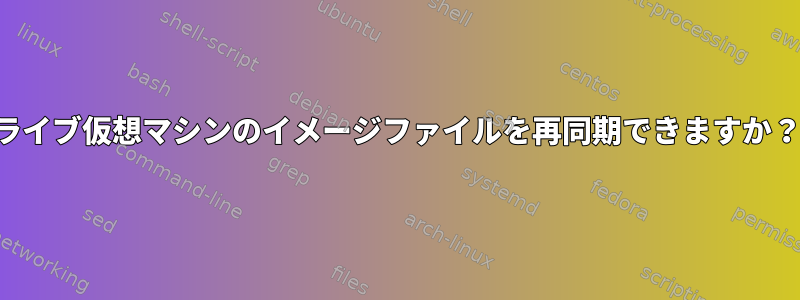 ライブ仮想マシンのイメージファイルを再同期できますか？