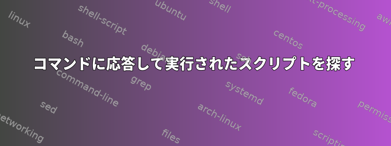 コマンドに応答して実行されたスクリプトを探す