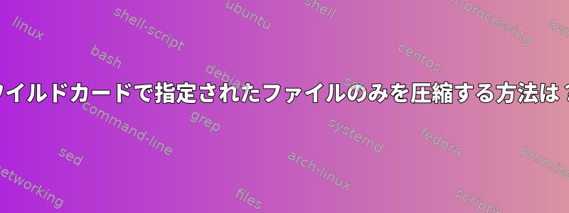 ワイルドカードで指定されたファイルのみを圧縮する方法は？