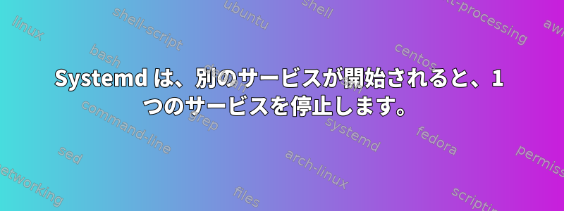 Systemd は、別のサービスが開始されると、1 つのサービスを停止します。