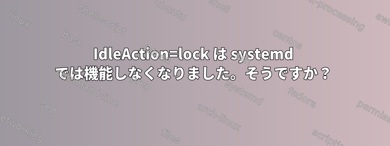 IdleAction=lock は systemd では機能しなくなりました。そうですか？