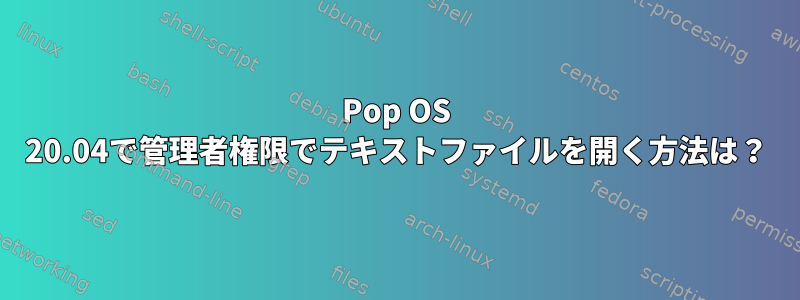 Pop OS 20.04で管理者権限でテキストファイルを開く方法は？