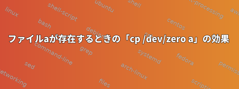 ファイルaが存在するときの「cp /dev/zero a」の効果