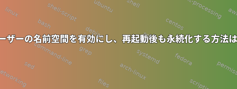 ユーザーの名前空間を有効にし、再起動後も永続化する方法は？