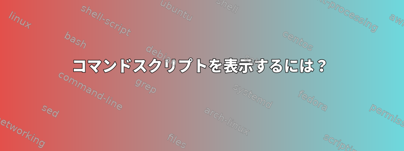 コマンドスクリプトを表示するには？