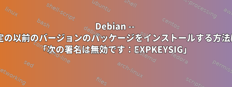 Debian -- 特定の以前のバージョンのパッケージをインストールする方法は? 「次の署名は無効です：EXPKEYSIG」