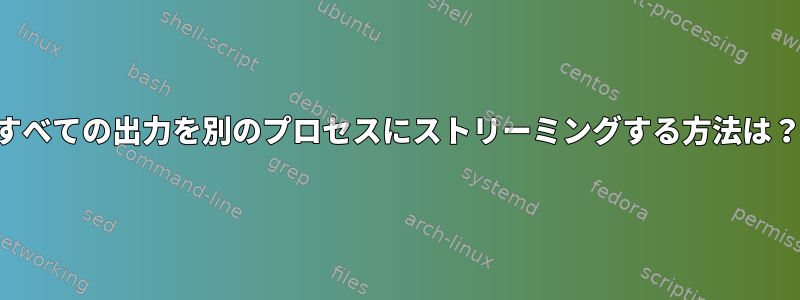 すべての出力を別のプロセスにストリーミングする方法は？