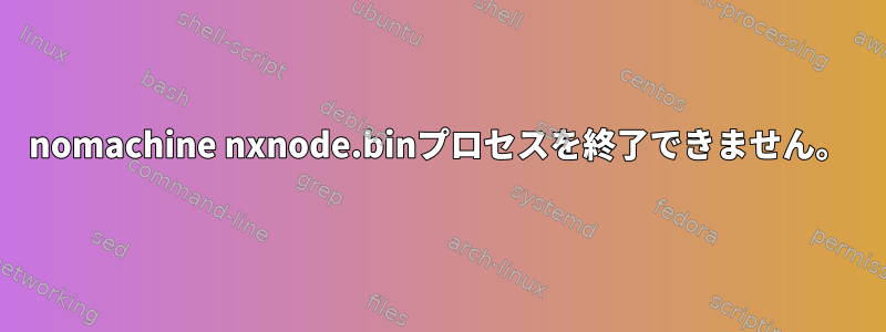 nomachine nxnode.binプロセスを終了できません。