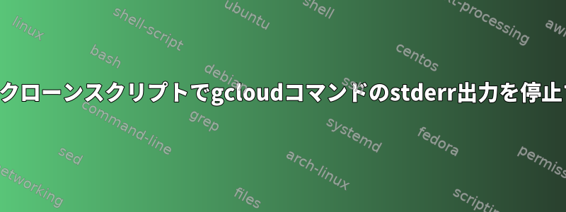 すべてのエラー出力を停止せずにクローンスクリプトでgcloudコマンドのstderr出力を停止するにはどうすればよいですか？