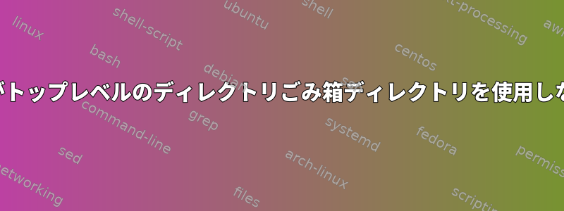 ファイルマネージャがトップレベルのディレクトリごみ箱ディレクトリを使用しないのはなぜですか？