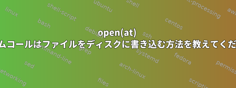 open(at) システムコールはファイルをディスクに書き込む方法を教えてください。