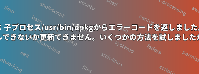 E：子プロセス/usr/bin/dpkgからエラーコードを返しました。 （1）dpkgをインストールできないか更新できません。いくつかの方法を試しましたが、成功しませんでした。