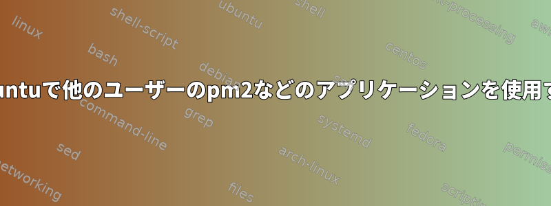 Ubuntuで他のユーザーのpm2などのアプリケーションを使用する