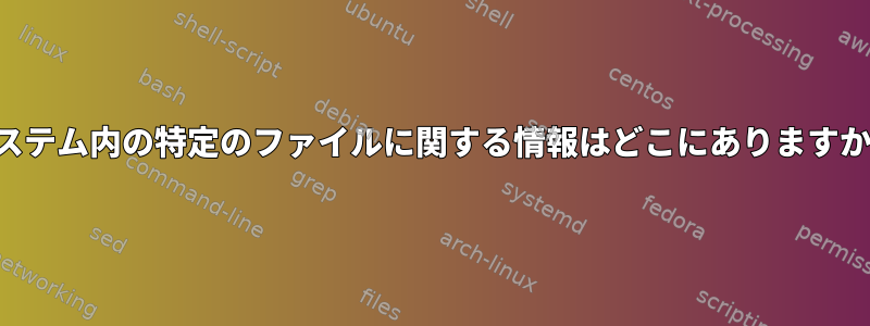 システム内の特定のファイルに関する情報はどこにありますか？