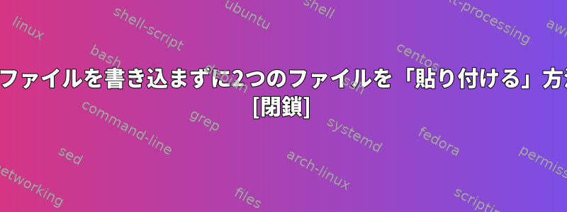 新しいファイルを書き込まずに2つのファイルを「貼り付ける」方法は？ [閉鎖]