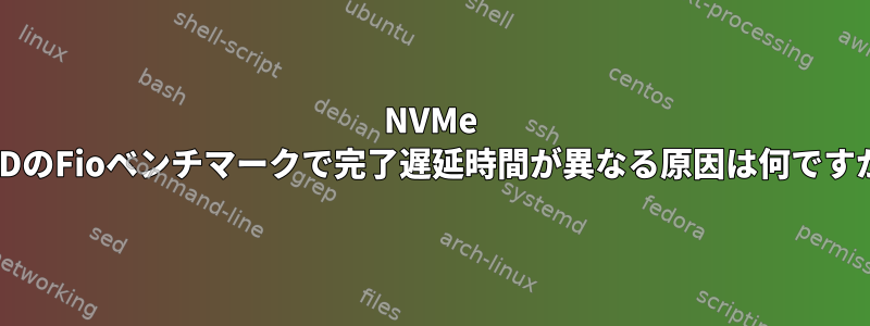 NVMe SSDのFioベンチマークで完了遅延時間が異なる原因は何ですか?