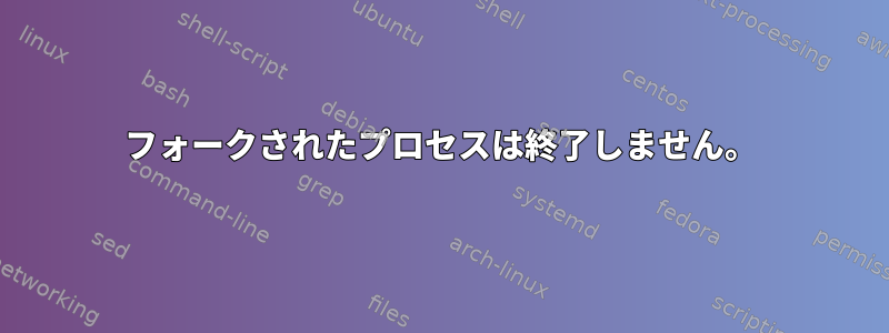 フォークされたプロセスは終了しません。