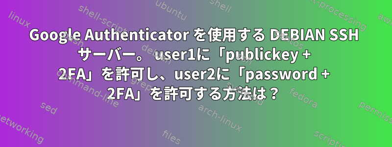 Google Authenticator を使用する DEBIAN SSH サーバー。 user1に「publickey + 2FA」を許可し、user2に「password + 2FA」を許可する方法は？