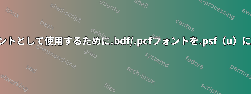 コンソールフォントとして使用するために.bdf/.pcfフォントを.psf（u）に変換しますか？