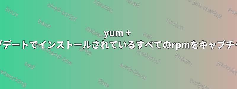 yum + yumアップデートでインストールされているすべてのrpmをキャプチャする方法