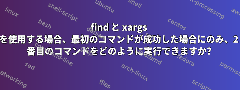 find と xargs を使用する場合、最初のコマンドが成功した場合にのみ、2 番目のコマンドをどのように実行できますか?