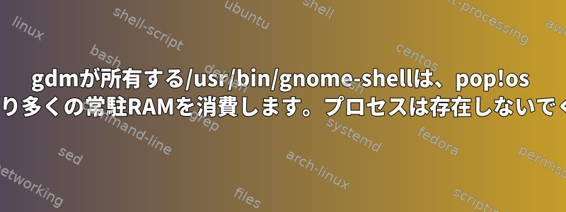 gdmが所有する/usr/bin/gnome-shellは、pop!os 20.04でより多くの常駐RAMを消費します。プロセスは存在しないでください。