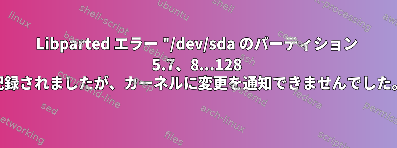 Libparted エラー "/dev/sda のパーティション 5.7、8...128 が記録されましたが、カーネルに変更を通知できませんでした。"