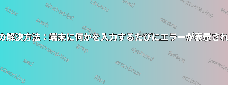 エラーの解決方法：端末に何かを入力するたびにエラーが表示されます。