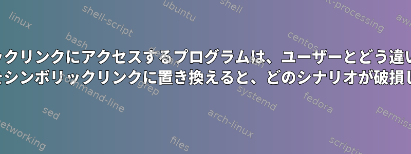 シンボリックリンクにアクセスするプログラムは、ユーザーとどう違いますか？ （ファイルをシンボリックリンクに置き換えると、どのシナリオが破損しますか？）