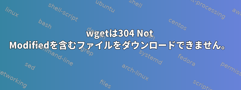 wgetは304 Not Modifiedを含むファイルをダウンロードできません。