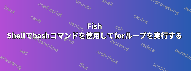 Fish Shellでbashコマンドを使用してforループを実行する