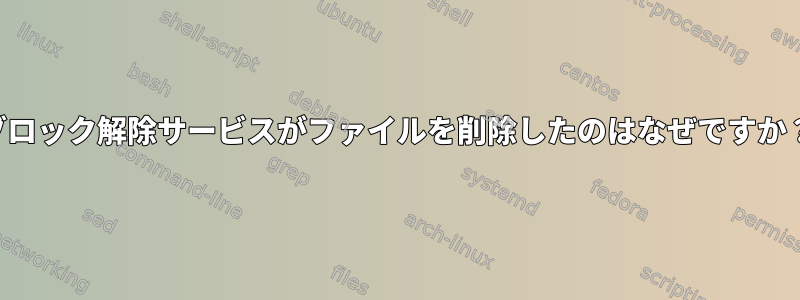 ブロック解除サービスがファイルを削除したのはなぜですか？