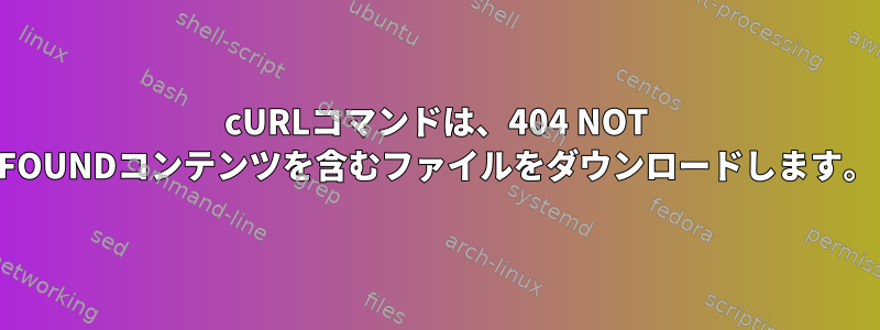 cURLコマンドは、404 NOT FOUNDコンテンツを含むファイルをダウンロードします。