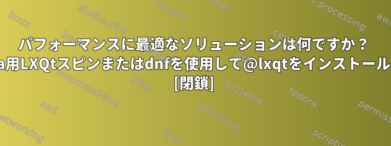 パフォーマンスに最適なソリューションは何ですか？ Fedora用LXQtスピンまたはdnfを使用して@lxqtをインストールする？ [閉鎖]