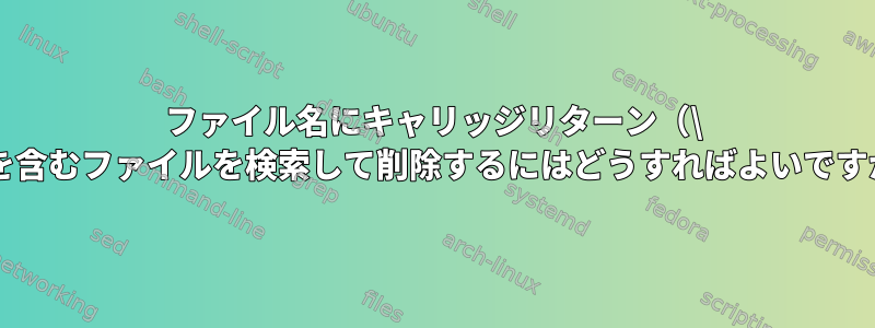 ファイル名にキャリッジリターン（\ r）を含むファイルを検索して削除するにはどうすればよいですか？